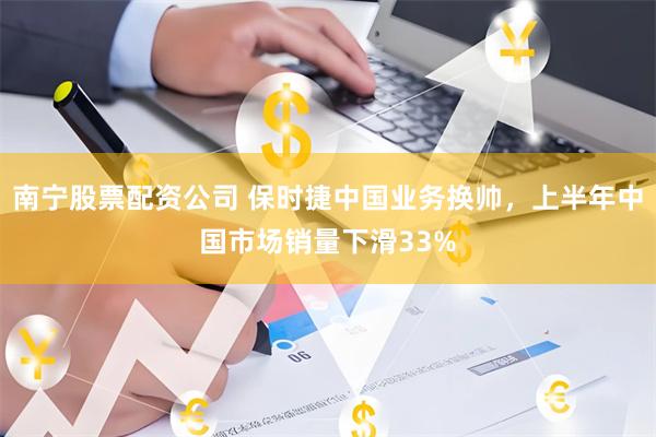 南宁股票配资公司 保时捷中国业务换帅，上半年中国市场销量下滑33%