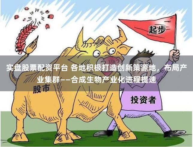 实盘股票配资平台 各地积极打造创新策源地，布局产业集群——合成生物产业化进程提速