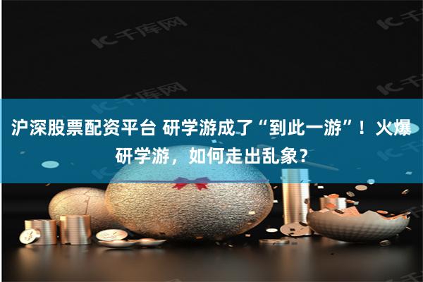 沪深股票配资平台 研学游成了“到此一游”！火爆研学游，如何走出乱象？
