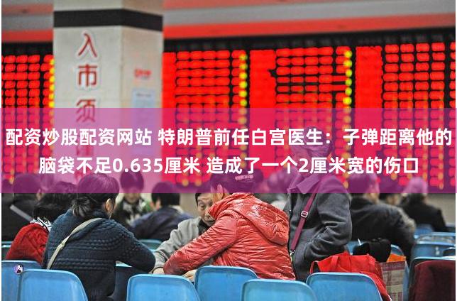 配资炒股配资网站 特朗普前任白宫医生：子弹距离他的脑袋不足0.635厘米 造成了一个2厘米宽的伤口