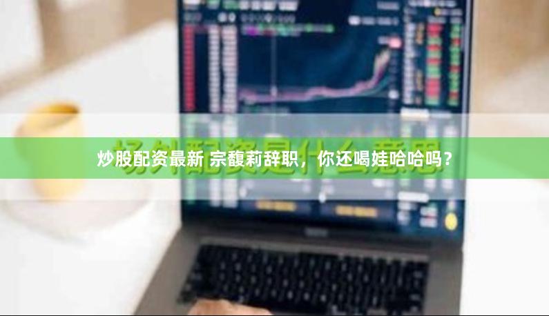 炒股配资最新 宗馥莉辞职，你还喝娃哈哈吗？