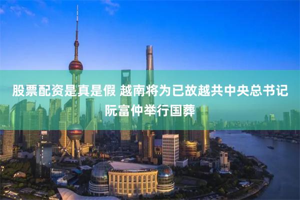 股票配资是真是假 越南将为已故越共中央总书记阮富仲举行国葬