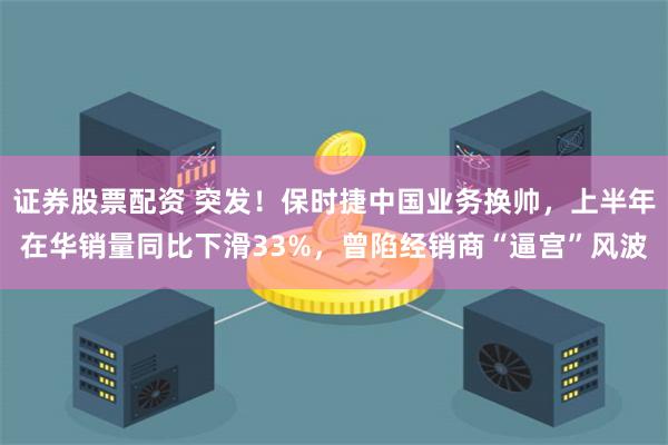 证券股票配资 突发！保时捷中国业务换帅，上半年在华销量同比下滑33%，曾陷经销商“逼宫”风波