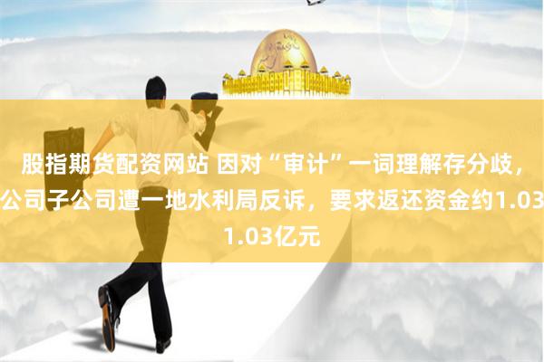 股指期货配资网站 因对“审计”一词理解存分歧，上市公司子公司遭一地水利局反诉，要求返还资金约1.03亿元