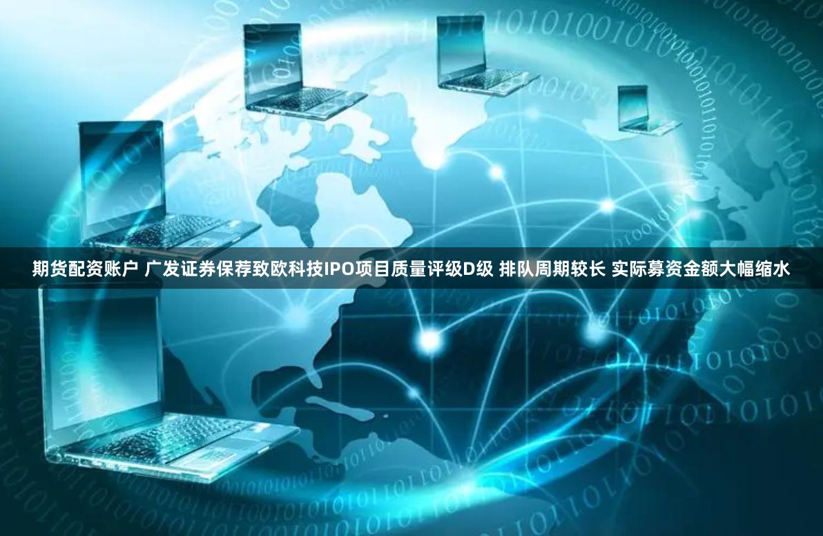 期货配资账户 广发证券保荐致欧科技IPO项目质量评级D级 排队周期较长 实际募资金额大幅缩水