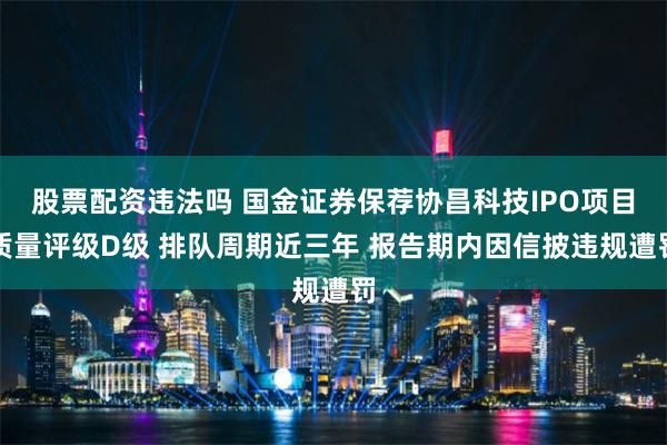 股票配资违法吗 国金证券保荐协昌科技IPO项目质量评级D级 排队周期近三年 报告期内因信披违规遭罚