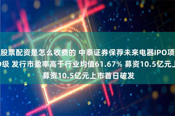 股票配资是怎么收费的 中泰证券保荐未来电器IPO项目质量评级D级 发行市盈率高于行业均值61.67% 募资10.5亿元上市首日破发