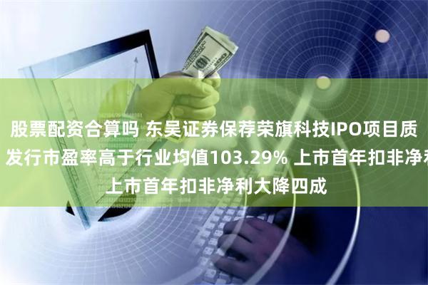 股票配资合算吗 东吴证券保荐荣旗科技IPO项目质量评级D级 发行市盈率高于行业均值103.29% 上市首年扣非净利大降四成