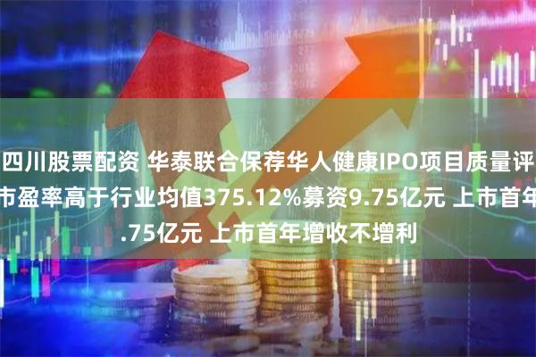 四川股票配资 华泰联合保荐华人健康IPO项目质量评级D级 发行市盈率高于行业均值375.12%募资9.75亿元 上市首年增收不增利