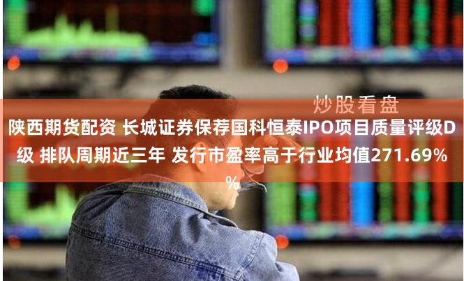 陕西期货配资 长城证券保荐国科恒泰IPO项目质量评级D级 排队周期近三年 发行市盈率高于行业均值271.69%