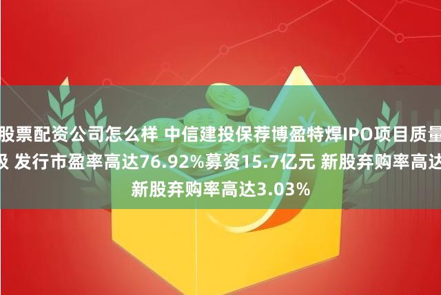 股票配资公司怎么样 中信建投保荐博盈特焊IPO项目质量评级D级 发行市盈率高达76.92%募资15.7亿元 新股弃购率高达3.03%