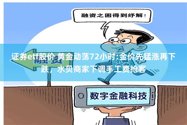 证券etf股价 黄金动荡72小时:金价先猛涨再下跌，水贝商家下调手工费抢客