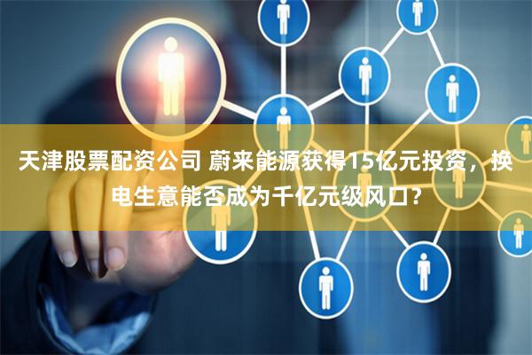 天津股票配资公司 蔚来能源获得15亿元投资，换电生意能否成为千亿元级风口？
