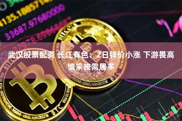 武汉股票配资 长江有色：2日锌价小涨 下游畏高慎采按需居多