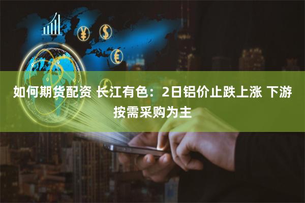 如何期货配资 长江有色：2日铝价止跌上涨 下游按需采购为主