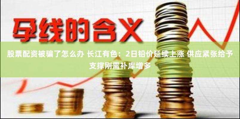 股票配资被骗了怎么办 长江有色：2日铅价延续上涨 供应紧张给予支撑刚需补库增多