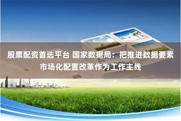 股票配资首选平台 国家数据局：把推进数据要素市场化配置改革作为工作主线