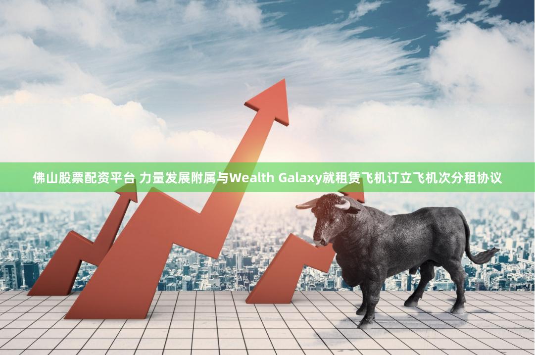 佛山股票配资平台 力量发展附属与Wealth Galaxy就租赁飞机订立飞机次分租协议