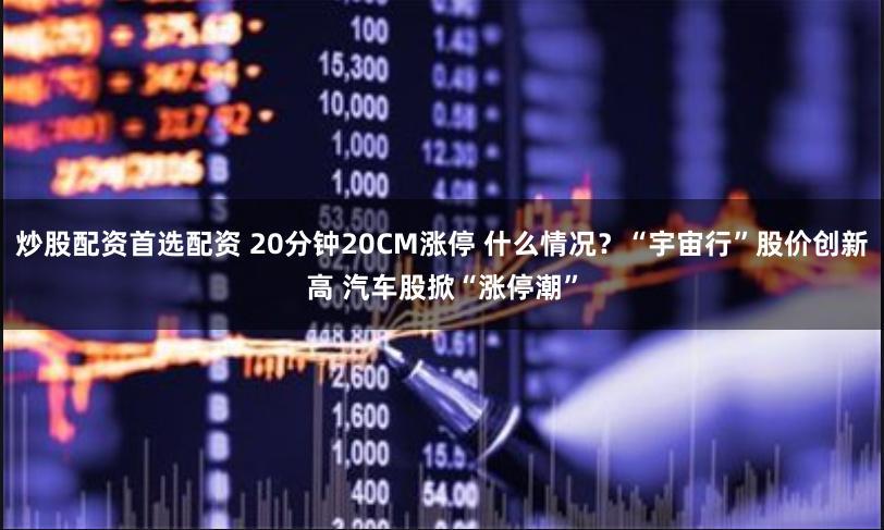 炒股配资首选配资 20分钟20CM涨停 什么情况？“宇宙行”股价创新高 汽车股掀“涨停潮”