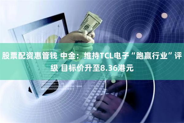 股票配资惠管钱 中金：维持TCL电子“跑赢行业”评级 目标价升至8.36港元