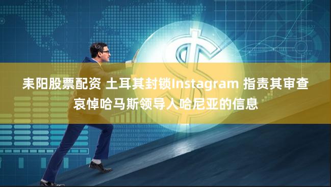 耒阳股票配资 土耳其封锁Instagram 指责其审查哀悼哈马斯领导人哈尼亚的信息