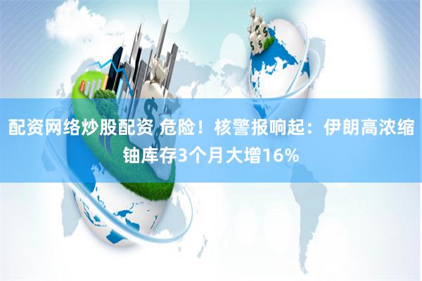 配资网络炒股配资 危险！核警报响起：伊朗高浓缩铀库存3个月大增16%