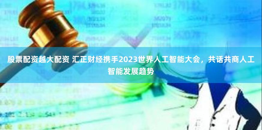 股票配资越大配资 汇正财经携手2023世界人工智能大会，共话共商人工智能发展趋势