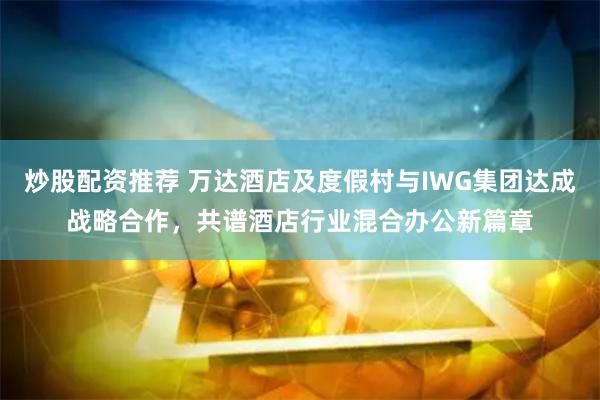 炒股配资推荐 万达酒店及度假村与IWG集团达成战略合作，共谱酒店行业混合办公新篇章