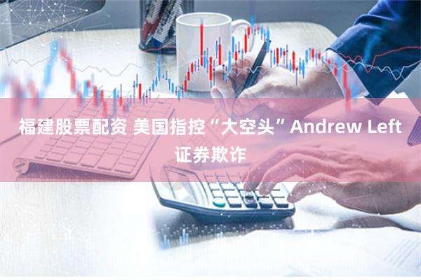福建股票配资 美国指控“大空头”Andrew Left证券欺诈
