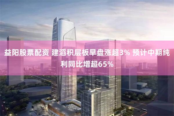 益阳股票配资 建滔积层板早盘涨超3% 预计中期纯利同比增超65%