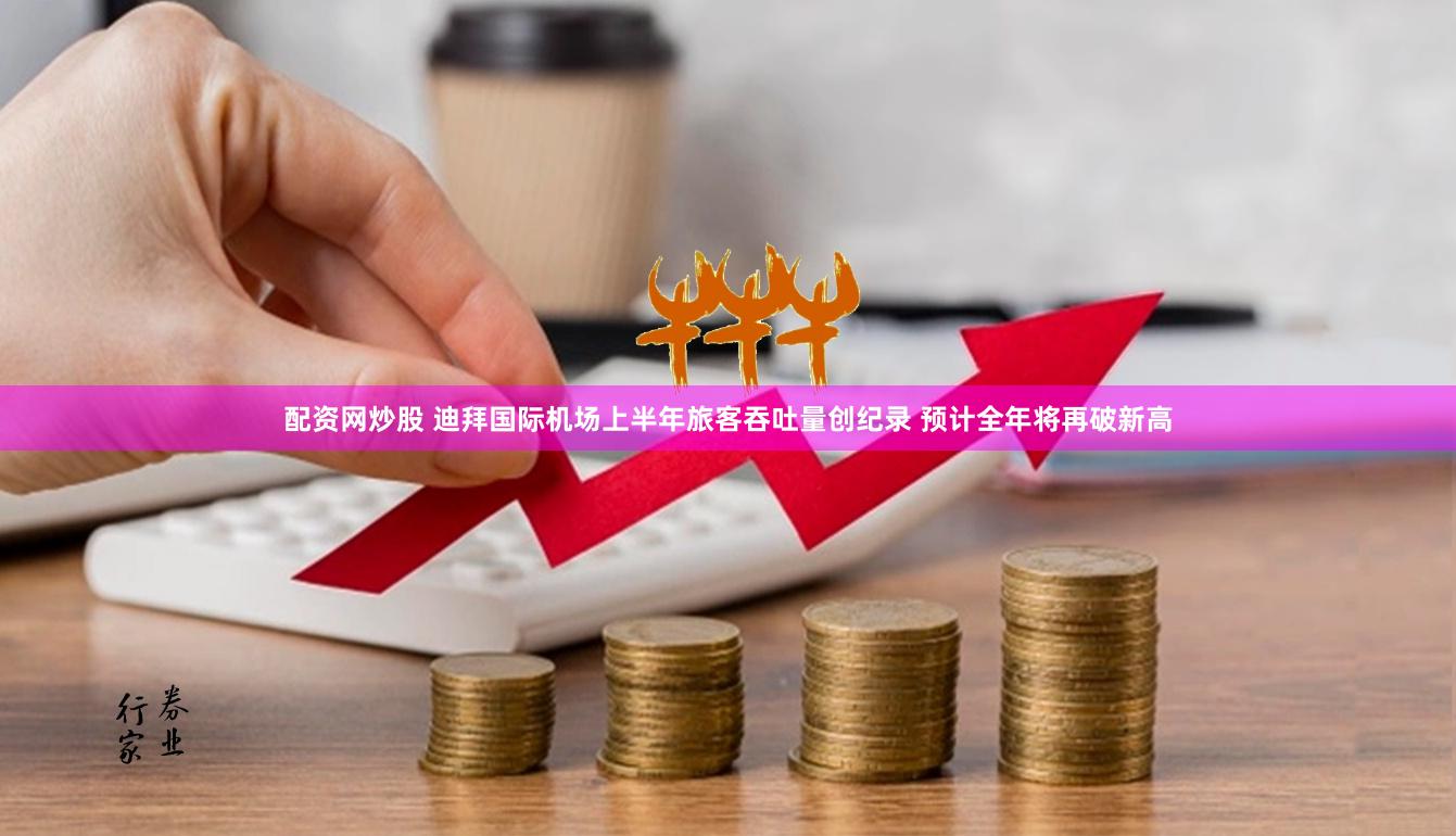 配资网炒股 迪拜国际机场上半年旅客吞吐量创纪录 预计全年将再破新高