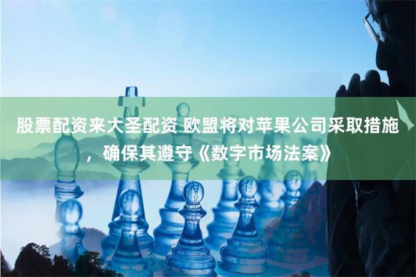 股票配资来大圣配资 欧盟将对苹果公司采取措施，确保其遵守《数字市场法案》