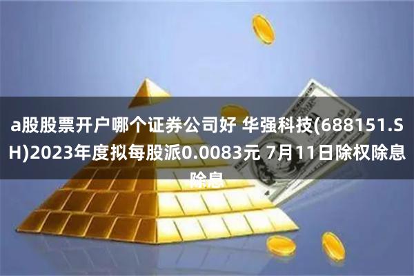 a股股票开户哪个证券公司好 华强科技(688151.SH)2023年度拟每股派0.0083元 7月11日除权除息