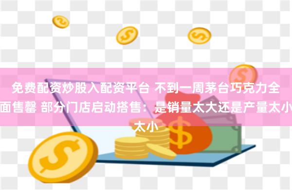 免费配资炒股入配资平台 不到一周茅台巧克力全面售罄 部分门店启动搭售：是销量太大还是产量太小
