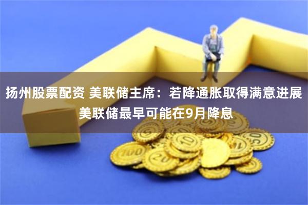 扬州股票配资 美联储主席：若降通胀取得满意进展 美联储最早可能在9月降息