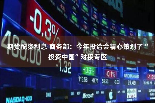 期货配资利息 商务部：今年投洽会精心策划了“投资中国”对接专区