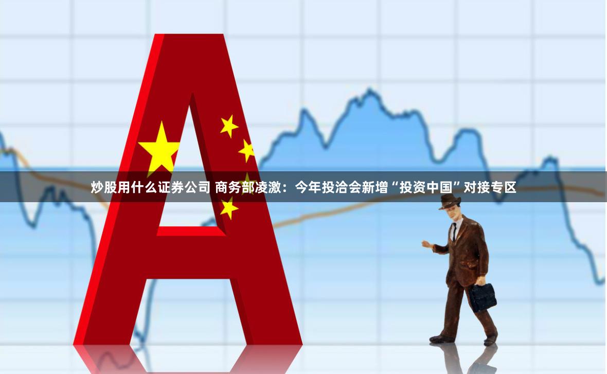 炒股用什么证券公司 商务部凌激：今年投洽会新增“投资中国”对接专区