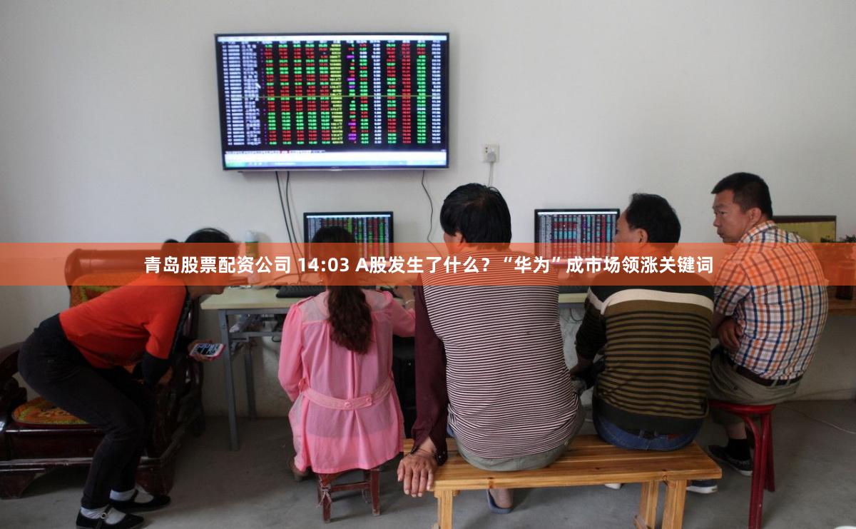 青岛股票配资公司 14:03 A股发生了什么？“华为”成市场领涨关键词