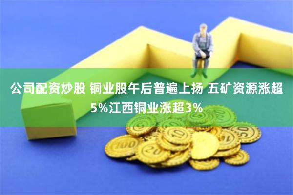 公司配资炒股 铜业股午后普遍上扬 五矿资源涨超5%江西铜业涨超3%