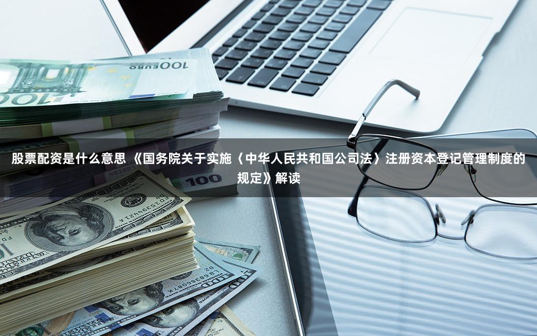 股票配资是什么意思 《国务院关于实施〈中华人民共和国公司法〉注册资本登记管理制度的规定》解读