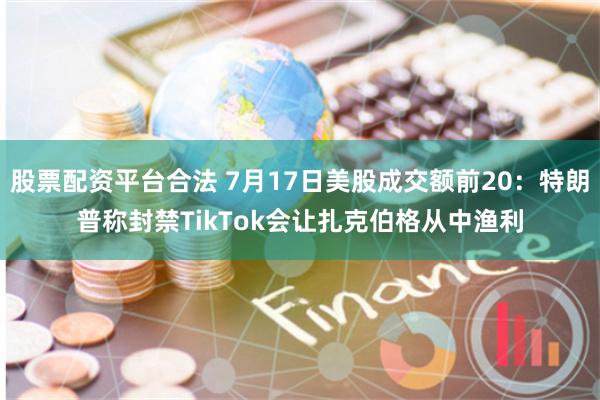 股票配资平台合法 7月17日美股成交额前20：特朗普称封禁TikTok会让扎克伯格从中渔利