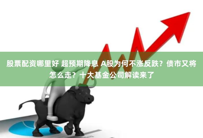 股票配资哪里好 超预期降息 A股为何不涨反跌？债市又将怎么走？十大基金公司解读来了
