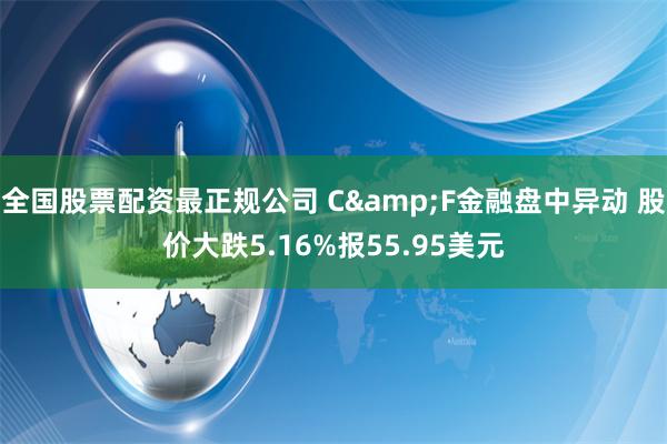 全国股票配资最正规公司 C&F金融盘中异动 股价大跌5.16%报55.95美元