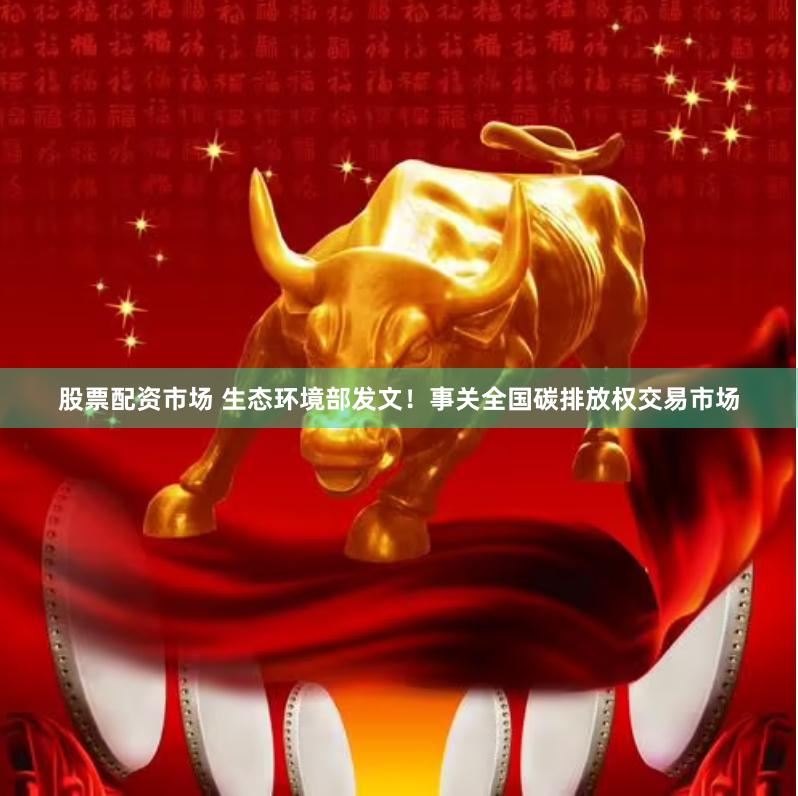 股票配资市场 生态环境部发文！事关全国碳排放权交易市场