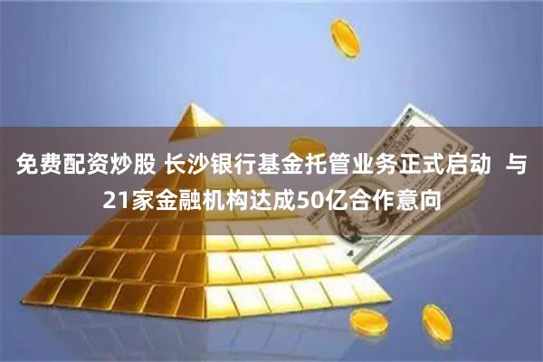 免费配资炒股 长沙银行基金托管业务正式启动  与21家金融机构达成50亿合作意向