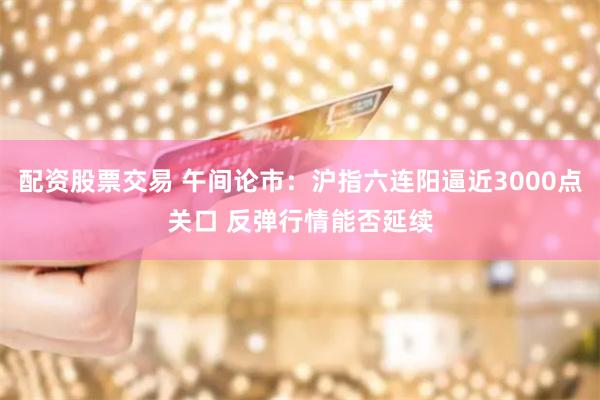 配资股票交易 午间论市：沪指六连阳逼近3000点关口 反弹行情能否延续