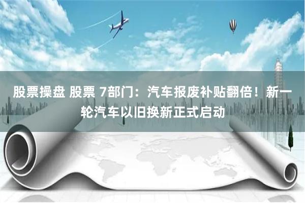 股票操盘 股票 7部门：汽车报废补贴翻倍！新一轮汽车以旧换新正式启动