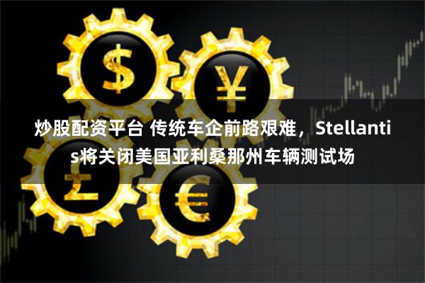 炒股配资平台 传统车企前路艰难，Stellantis将关闭美国亚利桑那州车辆测试场