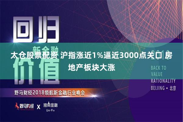 太仓股票配资 沪指涨近1%逼近3000点关口 房地产板块大涨