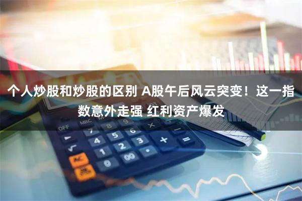 个人炒股和炒股的区别 A股午后风云突变！这一指数意外走强 红利资产爆发